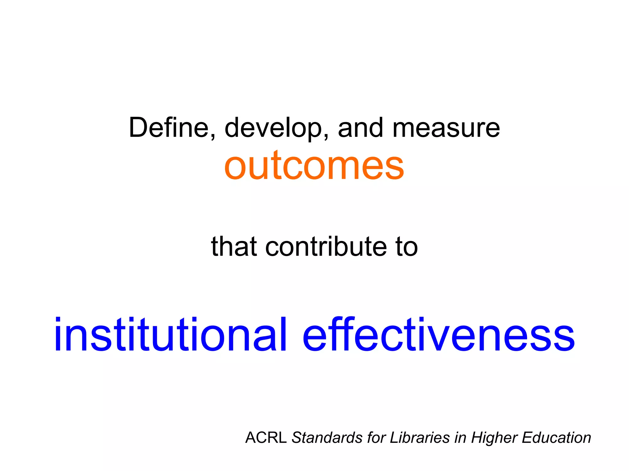 Define, develop, and measure
outcomes
that contribute to
institutional effectiveness
ACRL Standards for Libraries in Higher Education
 