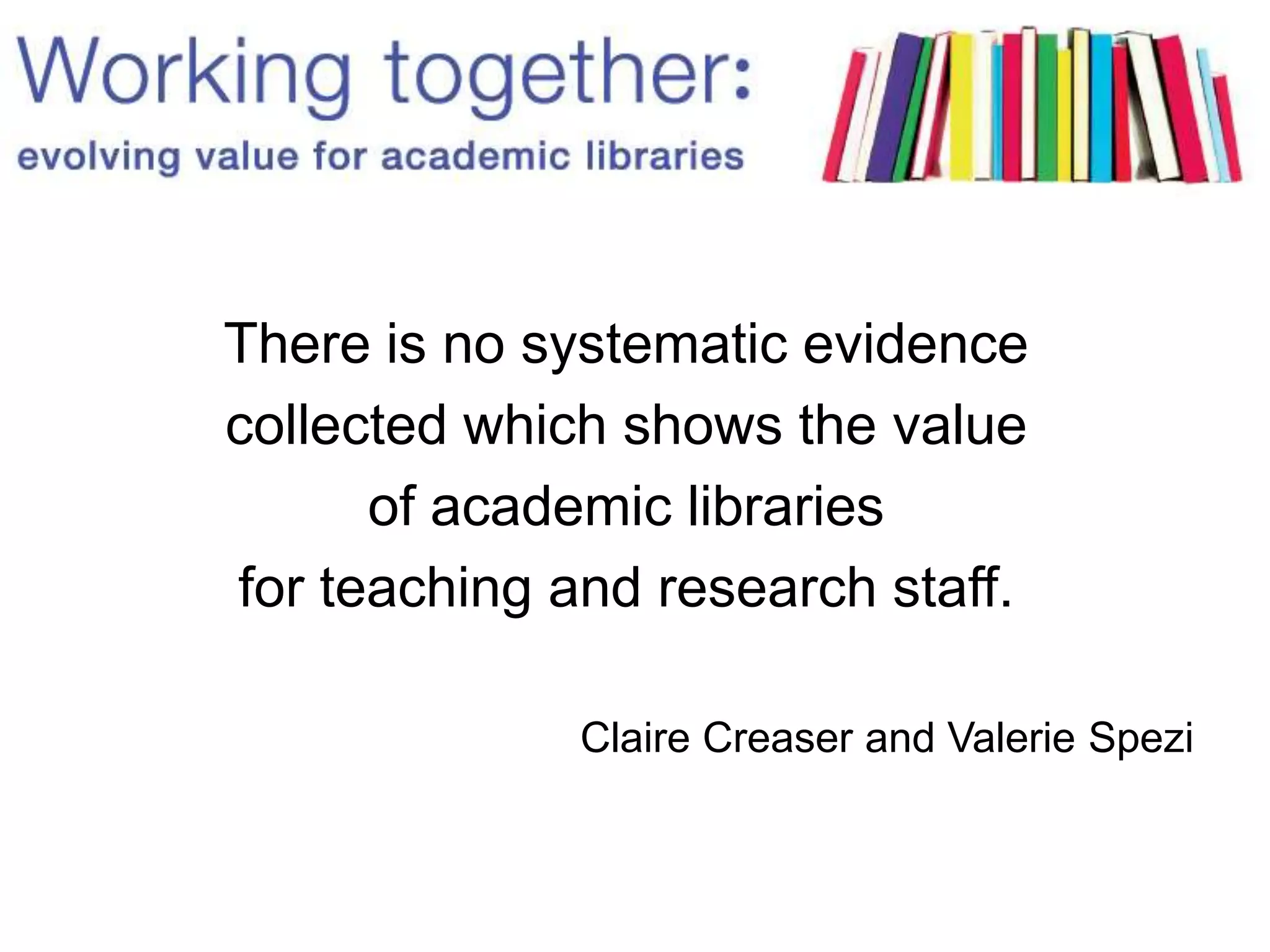 There is no systematic evidence
collected which shows the value
of academic libraries
for teaching and research staff.
Claire Creaser and Valerie Spezi
 