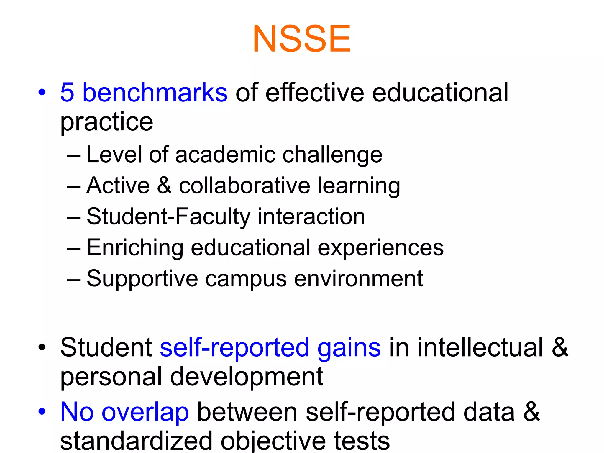 NSSE
• 5 benchmarks of effective educational
practice
– Level of academic challenge
– Active & collaborative learning
– Student-Faculty interaction
– Enriching educational experiences
– Supportive campus environment
• Student self-reported gains in intellectual &
personal development
• No overlap between self-reported data &
standardized objective tests
 
