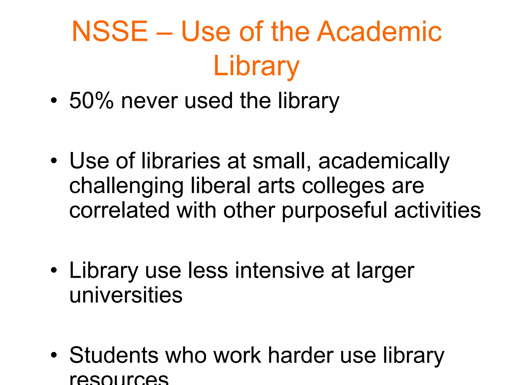 NSSE – Use of the Academic
Library
• 50% never used the library
• Use of libraries at small, academically
challenging liberal arts colleges are
correlated with other purposeful activities
• Library use less intensive at larger
universities
• Students who work harder use library
 