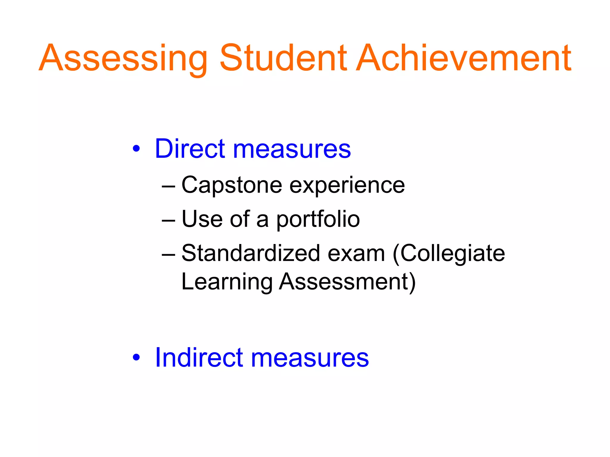 Assessing Student Achievement
• Direct measures
– Capstone experience
– Use of a portfolio
– Standardized exam (Collegiate
Learning Assessment)
• Indirect measures
 