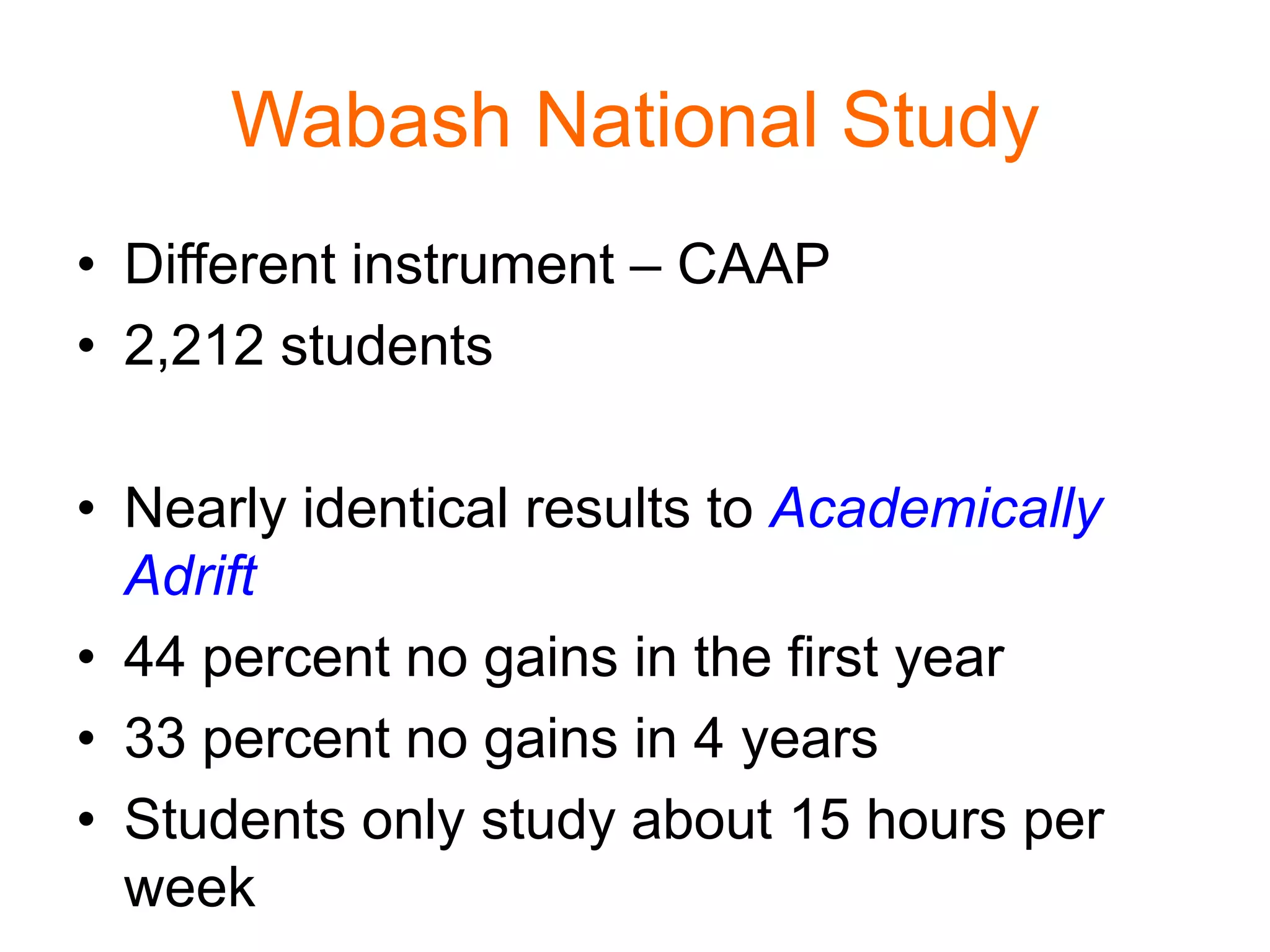 Wabash National Study
• Different instrument – CAAP
• 2,212 students
• Nearly identical results to Academically
Adrift
• 44 percent no gains in the first year
• 33 percent no gains in 4 years
• Students only study about 15 hours per
week
 
