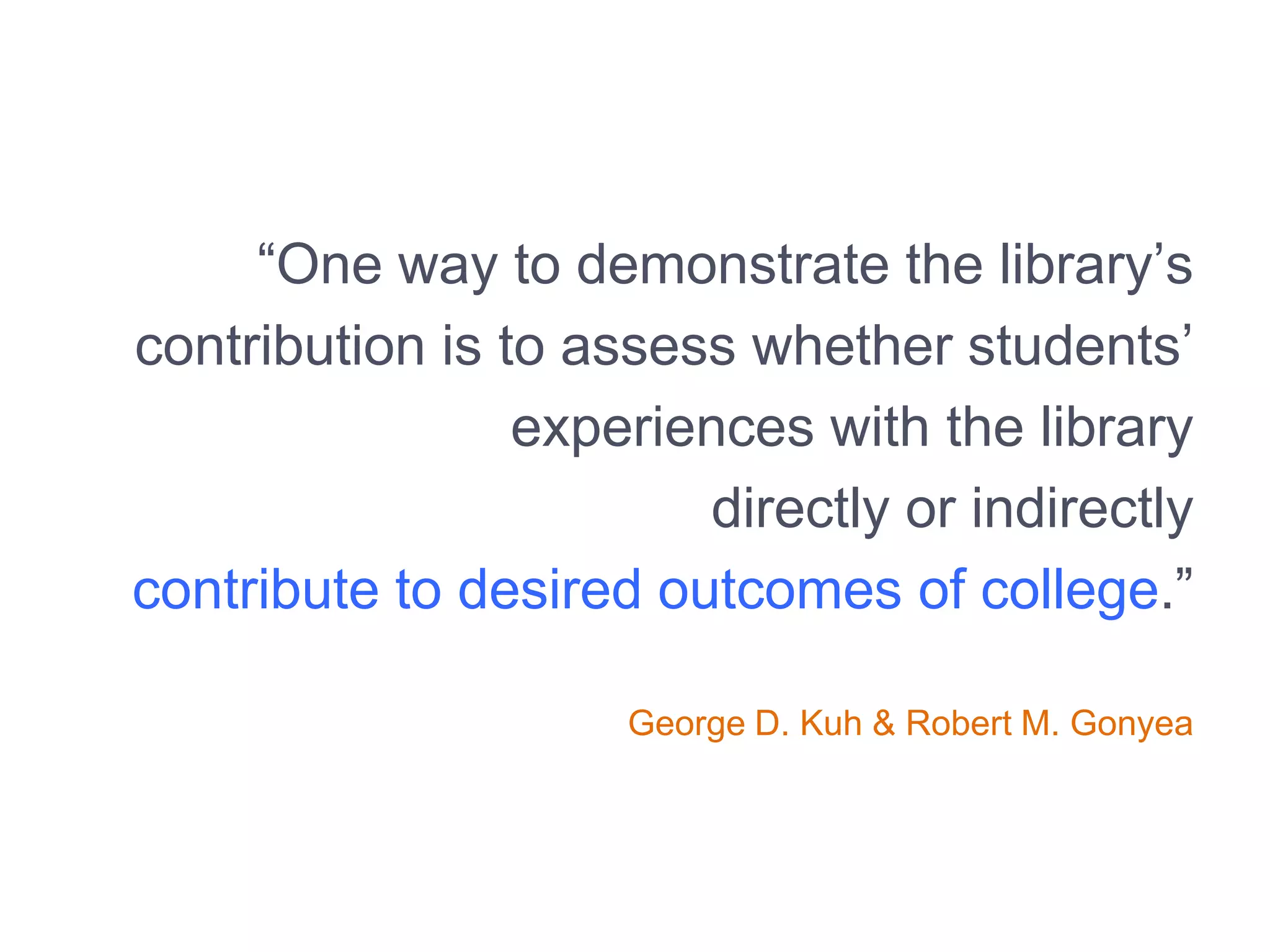 “One way to demonstrate the library’s
contribution is to assess whether students’
experiences with the library
directly or indirectly
contribute to desired outcomes of college.”
George D. Kuh & Robert M. Gonyea
 