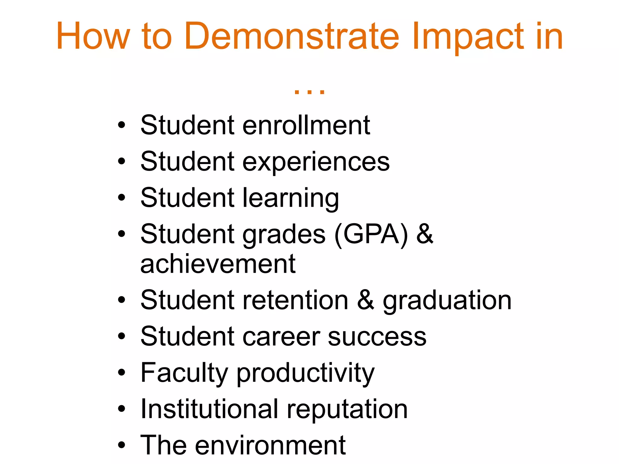 How to Demonstrate Impact in
…
• Student enrollment
• Student experiences
• Student learning
• Student grades (GPA) &
achievement
• Student retention & graduation
• Student career success
• Faculty productivity
• Institutional reputation
• The environment
 