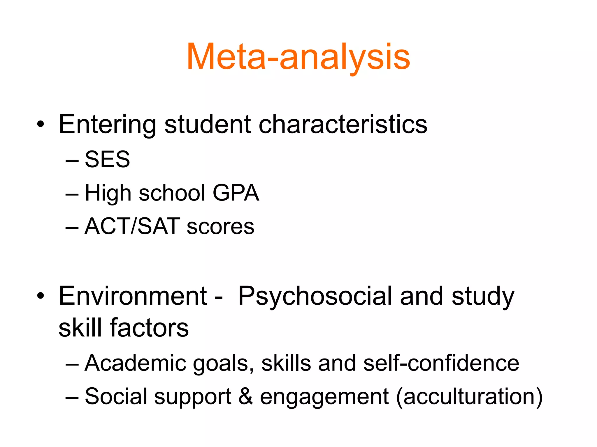 Meta-analysis
• Entering student characteristics
– SES
– High school GPA
– ACT/SAT scores
• Environment - Psychosocial and study
skill factors
– Academic goals, skills and self-confidence
– Social support & engagement (acculturation)
 