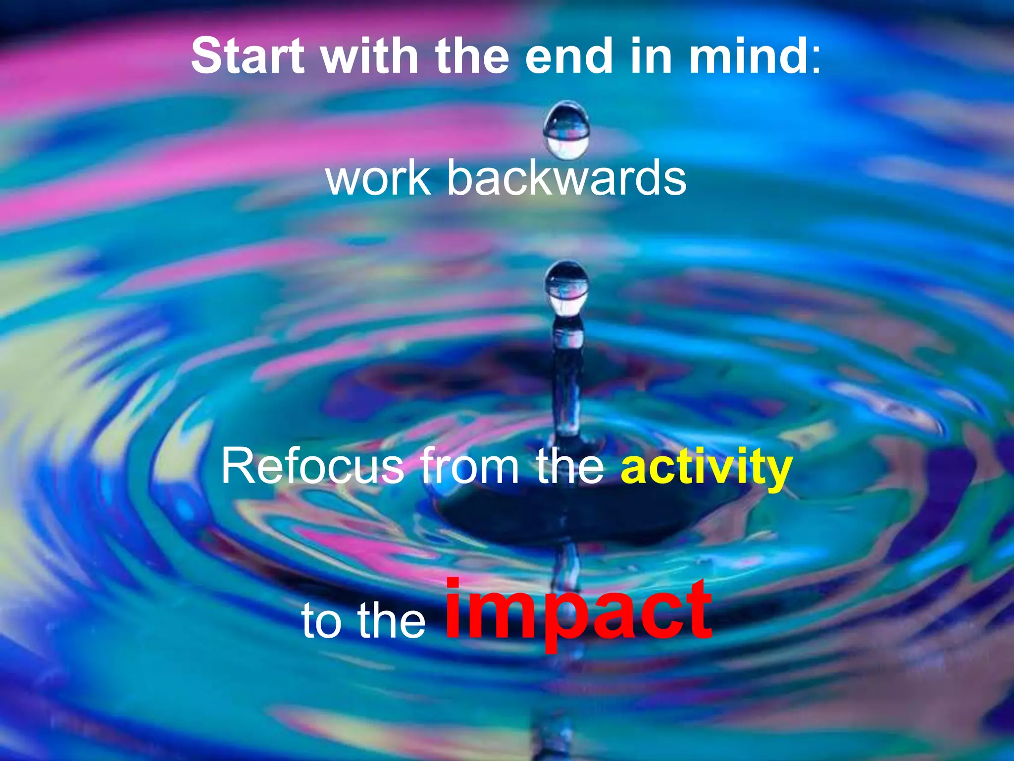 Start with the end in mind:
work backwards
Refocus from the activity
to the impact
 
