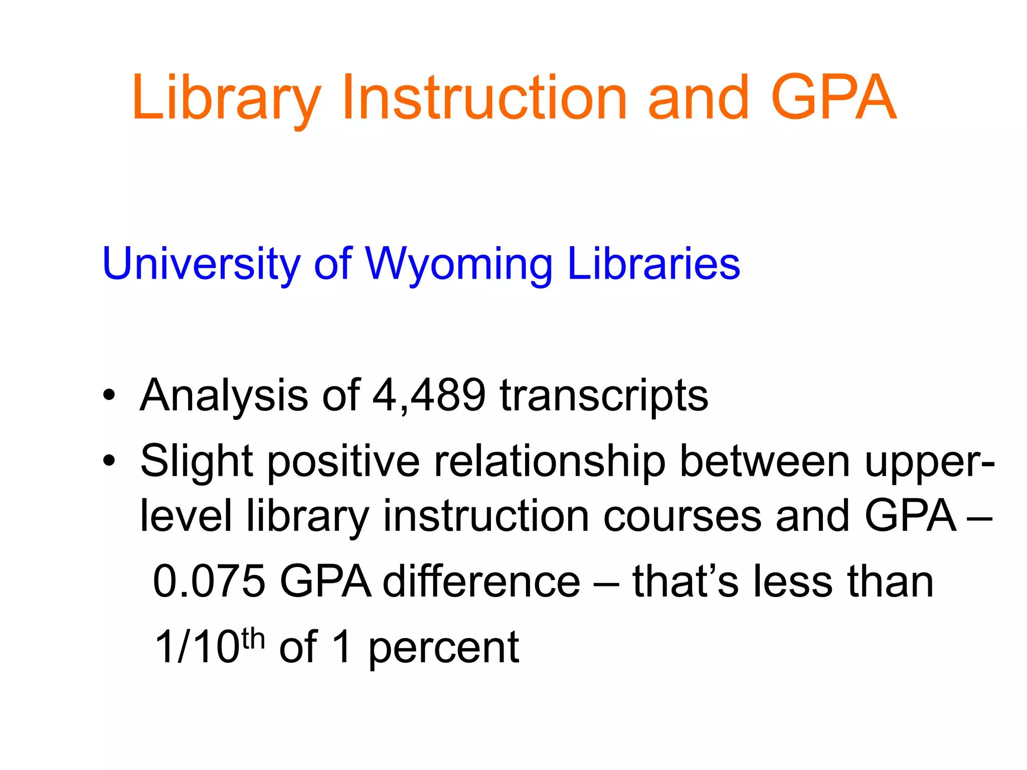 Library Instruction and GPA
University of Wyoming Libraries
• Analysis of 4,489 transcripts
• Slight positive relationship between upper-
level library instruction courses and GPA –
0.075 GPA difference – that’s less than
1/10th of 1 percent
 