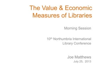 The Value & Economic
Measures of Libraries
10th Northumbria International
Library Conference
Joe Matthews
July 25, 2013
Morning Session
 