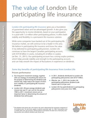 The value of London Life
                                          participating life insurance
Accountability • strength • performance




                                          London Life participating life insurance gives you a foundation
                                          of guaranteed values and tax-advantaged growth. It also gives you
                                          the opportunity to receive dividends, based on your participation
                                          in a pool with 1.6 million other participating policies. It offers both
                                          stability and flexibility in a permanent life insurance solution.

                                          While some companies have backed out of the participating life
                                          insurance market, we will continue to be a leader in this area.
                                          We believe in participating life insurance and know the value
                                          it has delivered to participating policyowners. London Life
                                          continues to have the largest Canadian participating account,
                                          with $19.8 billion in assets, including $1.6 billion in surplus
                                          (at Dec. 31, 2011). Our participating account has a strong surplus position,
                                          which helps provide stability and strength to the participating account,
                                          and can help smooth the impact of fluctuations in experience on dividends.



                                          Some key benefits of participating life insurance from London Life
                                          Proven performance
                                           	 Our long-term investment strategy, together                           	 In 2011, dividends distributed to London Life
                                             with our strategy of smoothing the returns for                          participating policyowners were $757 million.
                                             the purpose of determining the dividend scale                         	 Effective Jan. 1, 2012, the London Life
                                             interest rate, helps reduce the impact of short-                        participating policyowner dividend scale
                                             term volatility on participating life insurance                         interest rate is 6.4 per cent.*
                                             dividends.
                                                                                                                   	 London Life has paid dividends to participating
                                           	 London Life’s 30-year average dividend scale                            policyowners every year since 1886.
                                             interest rate was 9.1 per cent for the period
                                             1982 to 2011. Investment returns are an
                                             important factor in determining the amount of
                                             dividends that will be paid.




                                           *  he dividend scale interest rate is the interest rate used in determining the investment component of
                                             T
                                             the dividend scale. The rate shown applies to policies issued after Sept. 16, 1968. These policies have
                                             a variable policy loan rate provision, whereas policies issued before this date have a fixed policy loan
                                             rate provision and a different dividend scale interest rate.
 