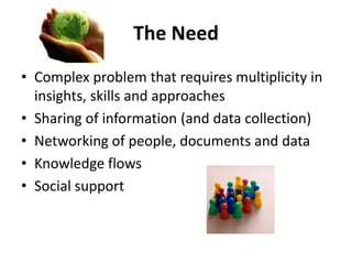 The Need
• Complex problem that requires multiplicity in
  insights, skills and approaches
• Sharing of information (and data collection)
• Networking of people, documents and data
• Knowledge flows
• Social support
 