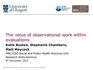 MRC/CSO Social and Public Health Sciences Unit, University of Glasgow.
The value of observational work within
evaluations
Katie Buston, Stephanie Chambers,
Matt Maycock
MRC/CSO Social and Public Health Sciences Unit
Research Skills Seminar
8th December 2015
 