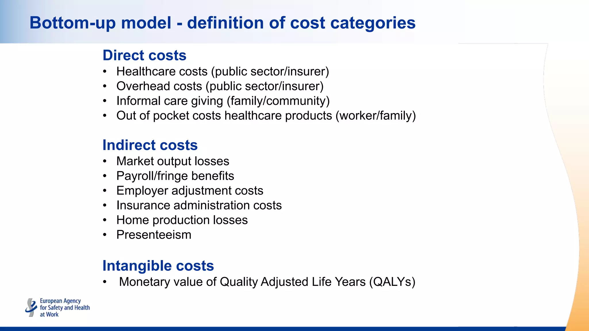 Bottom-up model - definition of cost categories
Direct costs
• Healthcare costs (public sector/insurer)
• Overhead costs (public sector/insurer)
• Informal care giving (family/community)
• Out of pocket costs healthcare products (worker/family)
Indirect costs
• Market output losses
• Payroll/fringe benefits
• Employer adjustment costs
• Insurance administration costs
• Home production losses
• Presenteeism
Intangible costs
• Monetary value of Quality Adjusted Life Years (QALYs)
 