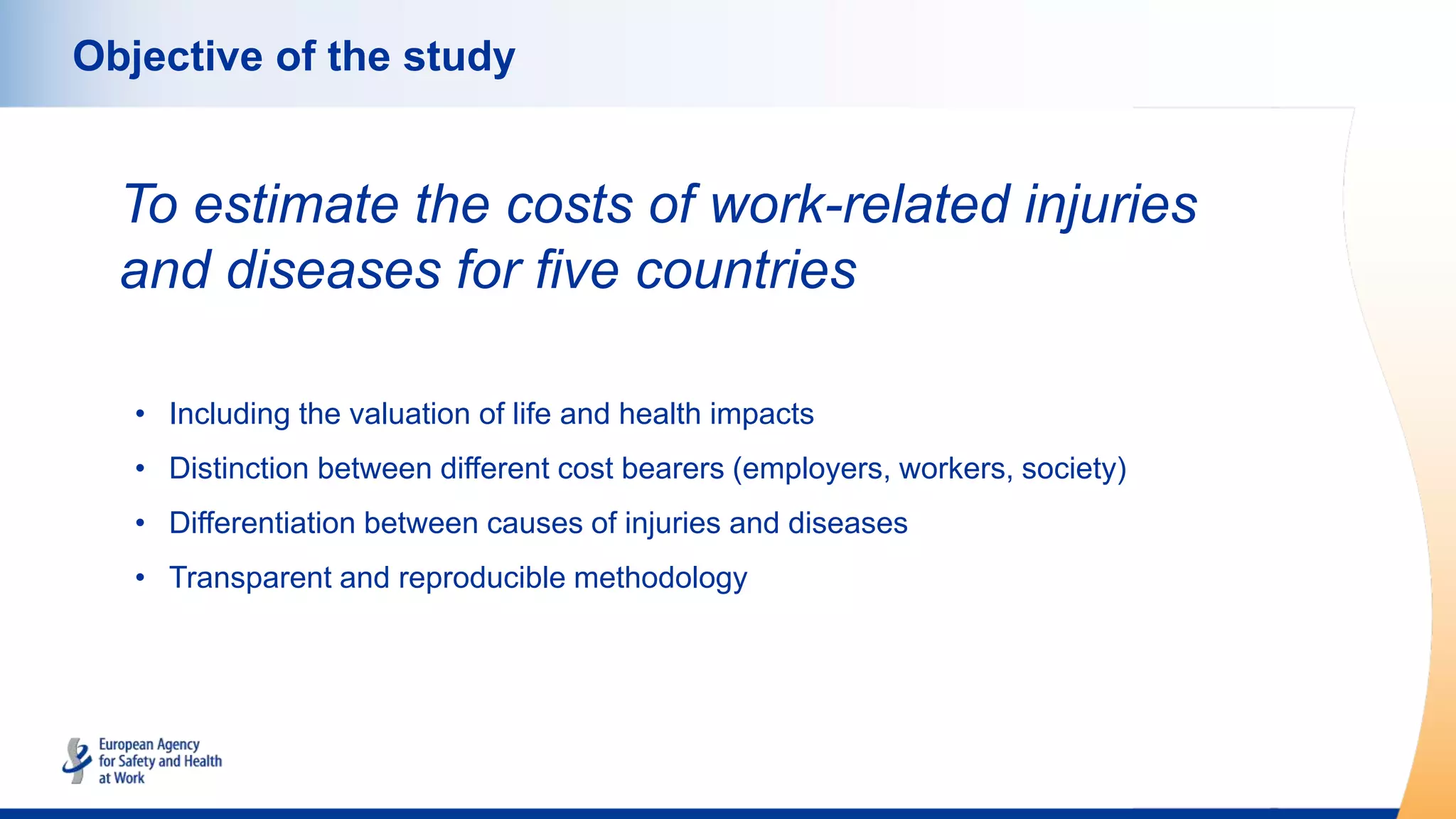 Objective of the study
To estimate the costs of work-related injuries
and diseases for five countries
• Including the valuation of life and health impacts
• Distinction between different cost bearers (employers, workers, society)
• Differentiation between causes of injuries and diseases
• Transparent and reproducible methodology
 