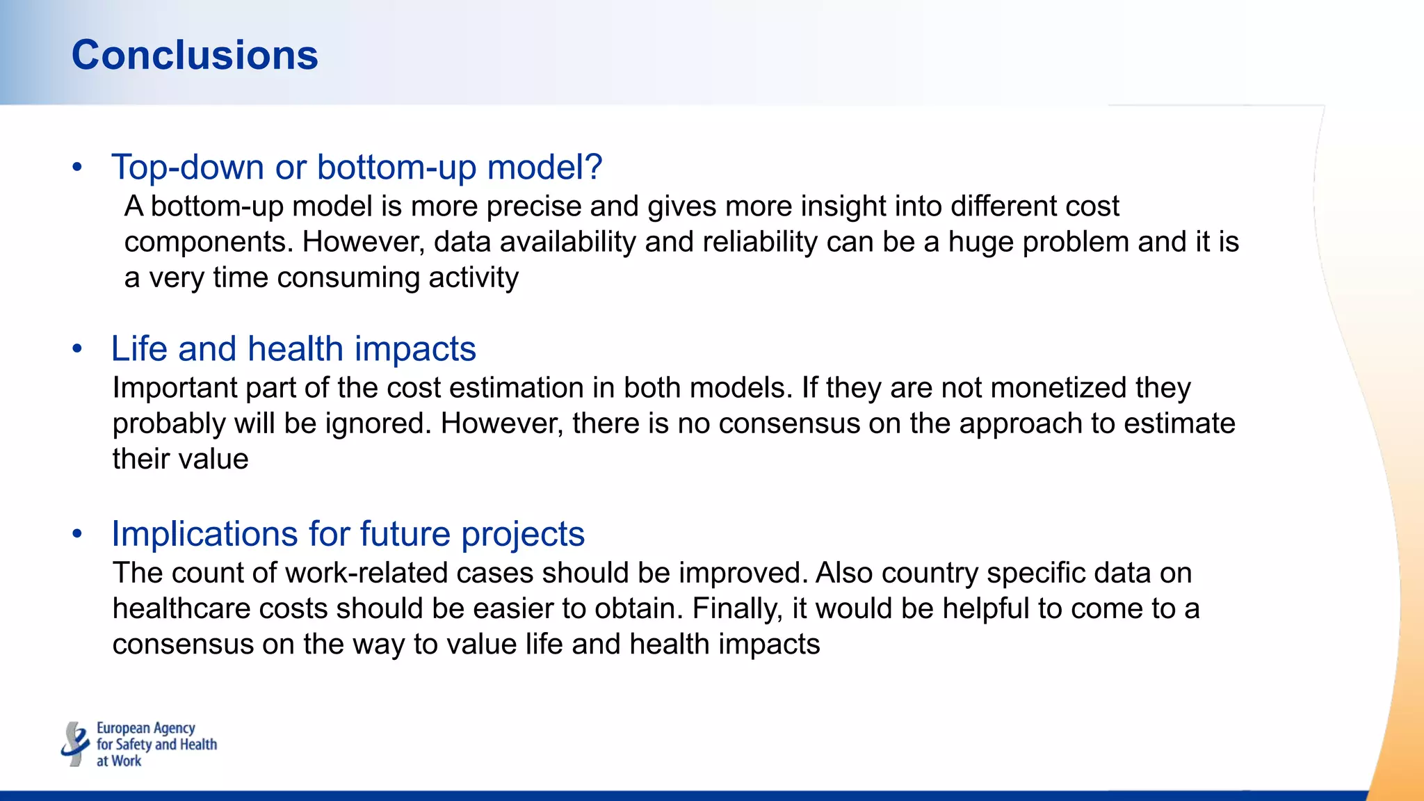 Conclusions
• Top-down or bottom-up model?
A bottom-up model is more precise and gives more insight into different cost
components. However, data availability and reliability can be a huge problem and it is
a very time consuming activity
• Life and health impacts
Important part of the cost estimation in both models. If they are not monetized they
probably will be ignored. However, there is no consensus on the approach to estimate
their value
• Implications for future projects
The count of work-related cases should be improved. Also country specific data on
healthcare costs should be easier to obtain. Finally, it would be helpful to come to a
consensus on the way to value life and health impacts
 