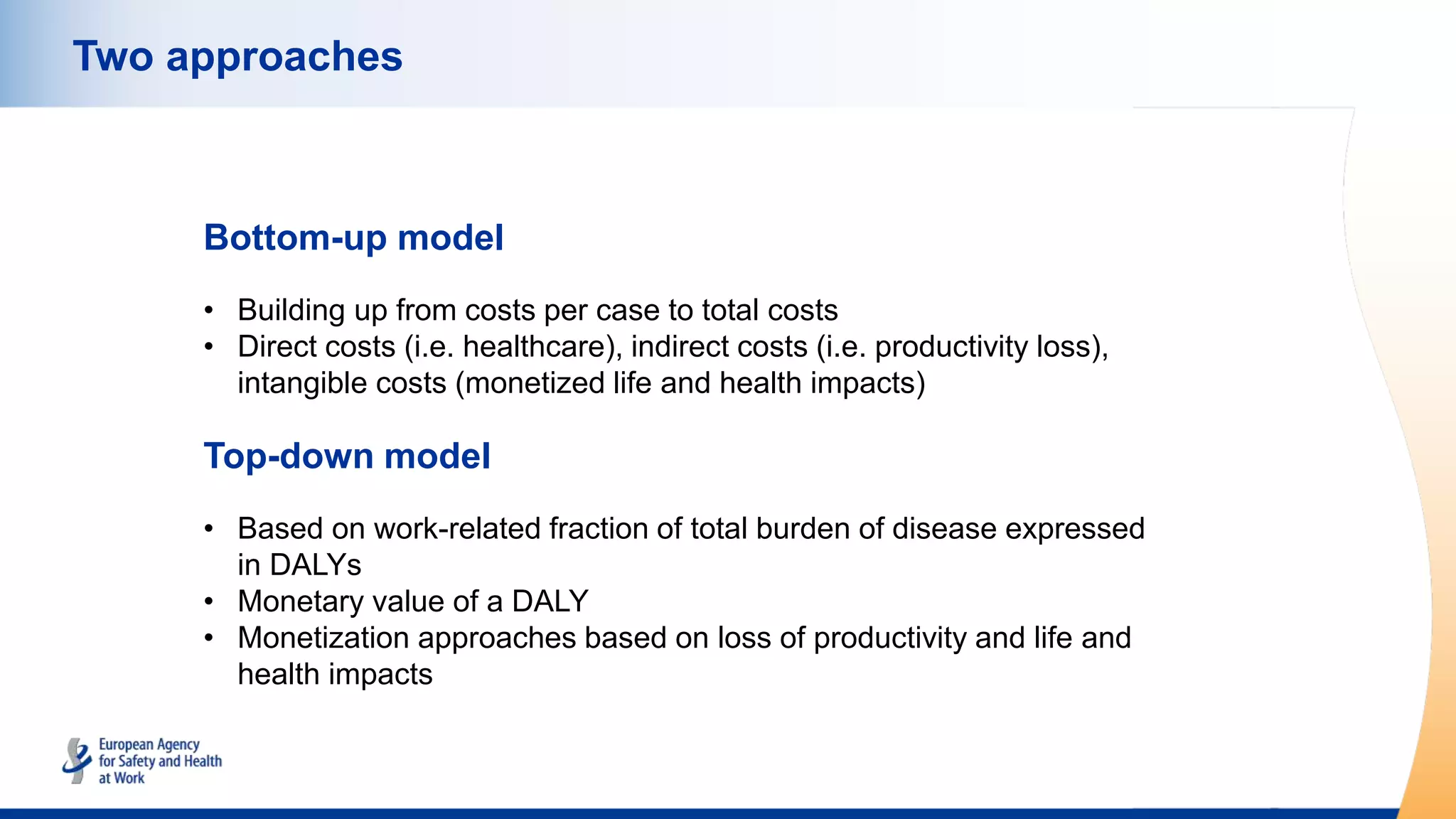 Two approaches
Bottom-up model
• Building up from costs per case to total costs
• Direct costs (i.e. healthcare), indirect costs (i.e. productivity loss),
intangible costs (monetized life and health impacts)
Top-down model
• Based on work-related fraction of total burden of disease expressed
in DALYs
• Monetary value of a DALY
• Monetization approaches based on loss of productivity and life and
health impacts
 