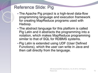 Reference Slide: Pig
 The Apache Pig project is a high-level data-flow
programming language and execution framework
for creating MapReduce programs used with
Hadoop.
 The abstract language for this platform is called
Pig Latin and it abstracts the programming into a
notation, which makes MapReduce programming
similar to that of SQL for RDBMS systems.
 Pig Latin is extended using UDF (User Defined
Functions), which the user can write in Java and
then call directly from the language.
©EnterpriseGRC Solutions, Inc.® 2012, All Rights
Reserved 16
 
