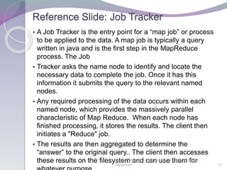 Reference Slide: Job Tracker
 A Job Tracker is the entry point for a “map job” or process
to be applied to the data. A map job is typically a query
written in java and is the first step in the MapReduce
process. The Job
 Tracker asks the name node to identify and locate the
necessary data to complete the job. Once it has this
information it submits the query to the relevant named
nodes.
 Any required processing of the data occurs within each
named node, which provides the massively parallel
characteristic of Map Reduce. When each node has
finished processing, it stores the results. The client then
initiates a "Reduce" job.
 The results are then aggregated to determine the
“answer” to the original query.. The client then accesses
these results on the filesystem and can use them for©EnterpriseGRC Solutions, Inc.® 2012, All Rights
Reserved 17
 