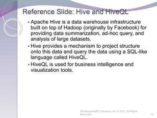 Reference Slide: Hive and HiveQL
 Apache Hive is a data warehouse infrastructure
built on top of Hadoop (originally by Facebook) for
providing data summarization, ad-hoc query, and
analysis of large datasets.
 Hive provides a mechanism to project structure
onto this data and query the data using a SQL-like
language called HiveQL.
 HiveQL is used for business intelligence and
visualization tools.
©EnterpriseGRC Solutions, Inc.® 2012, All Rights
Reserved 18
 