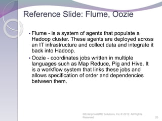 Reference Slide: Flume, Oozie
 Flume - is a system of agents that populate a
Hadoop cluster. These agents are deployed across
an IT infrastructure and collect data and integrate it
back into Hadoop.
 Oozie - coordinates jobs written in multiple
languages such as Map Reduce, Pig and Hive. It
is a workflow system that links these jobs and
allows specification of order and dependencies
between them.
©EnterpriseGRC Solutions, Inc.® 2012, All Rights
Reserved 20
 