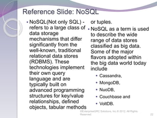 Reference Slide: NoSQL
 NoSQL(Not only SQL) -
refers to a large class of
data storage
mechanisms that differ
significantly from the
well-known, traditional
relational data stores
(RDBMS). These
technologies implement
their own query
language and are
typically built on
advanced programming
structures for key/value
relationships, defined
objects, tabular methods
or tuples.
 NoSQL as a term is used
to describe the wide
range of data stores
classified as big data.
Some of the major
flavors adopted within
the big data world today
include
 Cassandra,
 MongoDB,
 NuoDB,
 Couchbase and
 VoltDB.
©EnterpriseGRC Solutions, Inc.® 2012, All Rights
Reserved 22
 