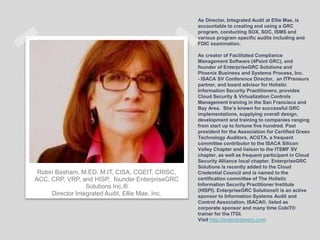 As Director, Integrated Audit at Ellie Mae, is
accountable to creating and using a GRC
program, conducting SOX, SOC, ISMS and
various program specific audits including and
FDIC examination.
As creator of Facilitated Compliance
Management Software (4Point GRC), and
founder of EnterpriseGRC Solutions and
Phoenix Business and Systems Process, Inc.
- ISACA SV Conference Director, an ITPreneurs
partner, and board advisor for Holistic
Information Security Practitioners, provides
Cloud Security & Virtualization Controls
Management training in the San Francisco and
Bay Area. She’s known for successful GRC
implementations, supplying overall design,
development and training to companies ranging
from start up to fortune five hundred. Past
president for the Association for Certified Green
Technology Auditors, ACGTA, a frequent
committee contributor to the ISACA Silicon
Valley Chapter and liaison to the ITSMF SV
chapter, as well as frequent participant in Cloud
Security Alliance local chapter. EnterpriseGRC
Solutions is recently added to the Cloud
Credential Council and is named to the
certification committee of The Holistic
Information Security Practitioner Institute
(HISPI). EnterpriseGRC Solutions® is an active
sponsor to Information Systems Audit and
Control Association, ISACA®, listed as
corporate sponsor and many time CobiT®
trainer for the ITGI.
Visit http://enterprisegrc.com
Robin Basham, M.ED, M.IT, CISA, CGEIT, CRISC,
ACC, CRP, VRP, and HISP, founder EnterpriseGRC
Solutions Inc.®
Director Integrated Audit, Ellie Mae, Inc.
 
