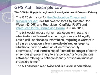 GPS Act – Example Law
The GPS Act, short for the Geolocation Privacy and
Surveillance Act, is a bill co-sponsored by Senator Ron
Wyden (D-OR) and Rep. Jason Chaffetz (R-UT) and
introduced to the Senate and House in June 2011.
The bill would impose tighter restrictions on how and in
what instances law enforcement agencies could legally
obtain cell user location information, requiring a warrant in
all cases exception a few narrowly-defined emergency
situations, such as when an officer “reasonably
determines,” that there is risk of “immediate danger of death
or serious physical injury to any person,” or “conspiratorial
activities” relating to national security or “characteristic of
organized crime.”
The bill has been read twice and is stalled in committee.
©EnterpriseGRC Solutions, Inc.® 2012, All Rights
Reserved 31
The GPS Act Supports Legitimate Investigations and Protects Privacy
 
