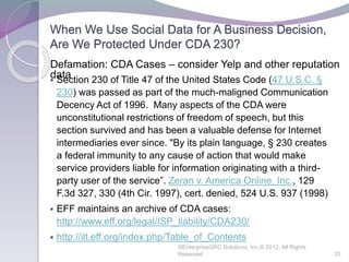 When We Use Social Data for A Business Decision,
Are We Protected Under CDA 230?
 Section 230 of Title 47 of the United States Code (47 U.S.C. §
230) was passed as part of the much-maligned Communication
Decency Act of 1996. Many aspects of the CDA were
unconstitutional restrictions of freedom of speech, but this
section survived and has been a valuable defense for Internet
intermediaries ever since. "By its plain language, § 230 creates
a federal immunity to any cause of action that would make
service providers liable for information originating with a third-
party user of the service”. Zeran v. America Online, Inc., 129
F.3d 327, 330 (4th Cir. 1997), cert. denied, 524 U.S. 937 (1998)
 EFF maintains an archive of CDA cases:
http://www.eff.org/legal/ISP_liability/CDA230/
 http://ilt.eff.org/index.php/Table_of_Contents
©EnterpriseGRC Solutions, Inc.® 2012, All Rights
Reserved 33
Defamation: CDA Cases – consider Yelp and other reputation
data
 