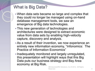 What is Big Data?
 When data sets became so large and complex that
they could no longer be managed using on-hand
database management tools, we saw an
emergence of Big data technologies.
 This new generation of technologies and
architectures were designed to extract economic
value from data sets by enabling high-velocity
capture, discovery and analysis.
 As a result of their invention, we now experience an
entirely new information economy, “Infonomics: The
Practice of Information Economics”
 Inadequately monitored and largely unregulated,
this presentation will highlight ways that this Big
Data puts our business strategy and Bay Area
economy at Big Risk.
©EnterpriseGRC Solutions, Inc.® 2012, All Rights
Reserved 4
 