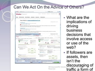 Can We Act On the Advice of Others?
©EnterpriseGRC Solutions, Inc.® 2012, All Rights
Reserved 42
 What are the
implications of
driving
business
decisions that
involve access
or use of the
web?
 If followers are
assets, then
isn’t the
discouraging of
traffic a form of
 