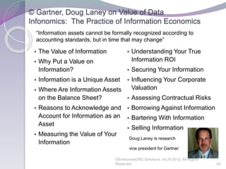 © Gartner, Doug Laney on Value of Data
Infonomics: The Practice of Information Economics
 The Value of Information
 Why Put a Value on
Information?
 Information is a Unique Asset
 Where Are Information Assets
on the Balance Sheet?
 Reasons to Acknowledge and
Account for Information as an
Asset
 Measuring the Value of Your
Information
 Understanding Your True
Information ROI
 Securing Your Information
 Influencing Your Corporate
Valuation
 Assessing Contractual Risks
 Borrowing Against Information
 Bartering With Information
 Selling Information
Doug Laney is research
vice president for Gartner
©EnterpriseGRC Solutions, Inc.® 2012, All Rights
Reserved 45
“Information assets cannot be formally recognized according to
accounting standards, but in time that may change”
 