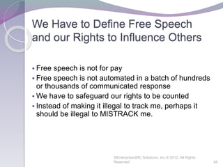 We Have to Define Free Speech
and our Rights to Influence Others
 Free speech is not for pay
 Free speech is not automated in a batch of hundreds
or thousands of communicated response
 We have to safeguard our rights to be counted
 Instead of making it illegal to track me, perhaps it
should be illegal to MISTRACK me.
©EnterpriseGRC Solutions, Inc.® 2012, All Rights
Reserved 48
 