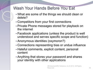 Wash Your Hands Before You Eat
 What are some of the things we should clean or
delete?
 Competitors from your first connections
 Private Phone messages stored for playback on
the internet
 Facebook applications (unless the product is well
understood and serves specific scope and function)
 Anonymous identities (oxymoron?)
 Connections representing bias or undue influence
 Hateful comments, explicit content, personal
content
 Anything that stores your password and shares
your identity with other applications
©EnterpriseGRC Solutions, Inc.® 2012, All Rights
Reserved 49
 