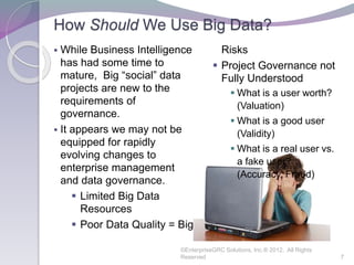 How Should We Use Big Data?
 While Business Intelligence
has had some time to
mature, Big “social” data
projects are new to the
requirements of
governance.
 It appears we may not be
equipped for rapidly
evolving changes to
enterprise management
and data governance.
 Limited Big Data
Resources
 Poor Data Quality = Big
Risks
 Project Governance not
Fully Understood
 What is a user worth?
(Valuation)
 What is a good user
(Validity)
 What is a real user vs.
a fake user?
(Accuracy, Fraud)
©EnterpriseGRC Solutions, Inc.® 2012, All Rights
Reserved 7
 