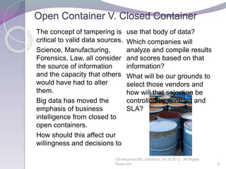 Open Container V. Closed Container
The concept of tampering is
critical to valid data sources.
Science, Manufacturing,
Forensics, Law, all consider
the source of information
and the capacity that others
would have had to alter
them.
Big data has moved the
emphasis of business
intelligence from closed to
open containers.
How should this affect our
willingness and decisions to
use that body of data?
Which companies will
analyze and compile results
and scores based on that
information?
What will be our grounds to
select those vendors and
how will that selection be
controlled by contract and
SLA?
©EnterpriseGRC Solutions, Inc.® 2012, All Rights
Reserved 8
 