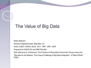 The Value of Big Data
Robin Basham,
Director Integrated Audit, Ellie Mae, Inc.
CISA, CGEIT, CRISC, M.Ed, M.IT, VRP, CRP, HISP
Prepared for ISACA SV and IMA Palo Alto
With reference to “Infonomics: The Practice of Information Economics” Doug Laney and
“Big data for the Masses The Unique Challenge of Big Data Integration” A Talend White
Paper
 