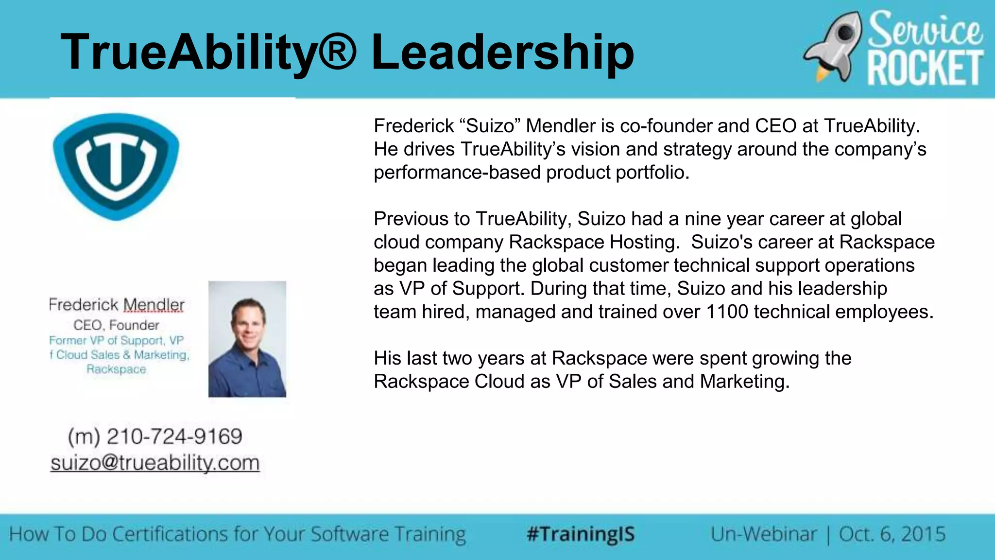 Frederick “Suizo” Mendler is co-founder and CEO at TrueAbility.
He drives TrueAbility’s vision and strategy around the company’s
performance-based product portfolio.
Previous to TrueAbility, Suizo had a nine year career at global
cloud company Rackspace Hosting. Suizo's career at Rackspace
began leading the global customer technical support operations
as VP of Support. During that time, Suizo and his leadership
team hired, managed and trained over 1100 technical employees.
His last two years at Rackspace were spent growing the
Rackspace Cloud as VP of Sales and Marketing.
TrueAbility® Leadership
 