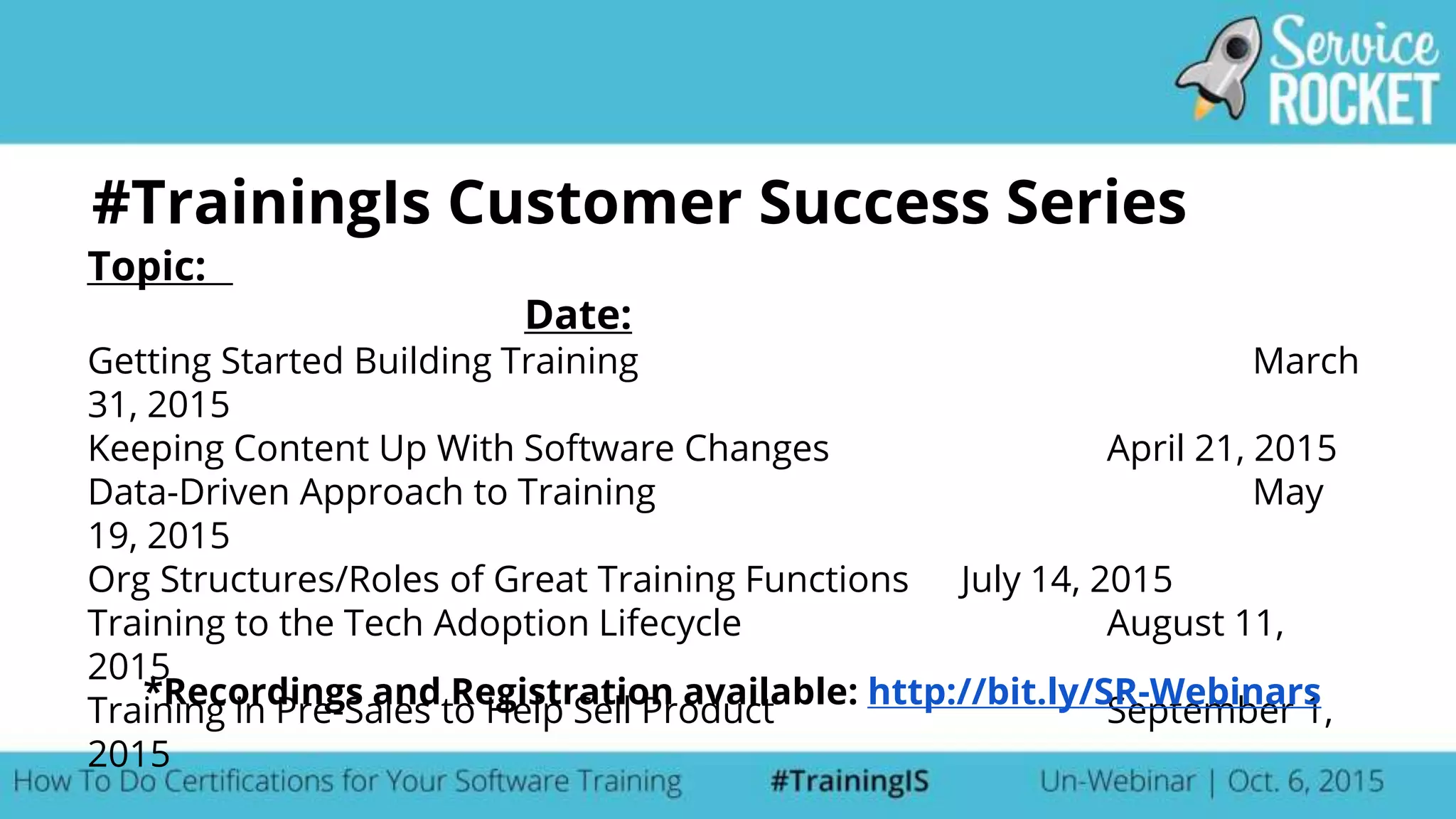 #TrainingIs Customer Success Series
Topic:
Date:
Getting Started Building Training March
31, 2015
Keeping Content Up With Software Changes April 21, 2015
Data-Driven Approach to Training May
19, 2015
Org Structures/Roles of Great Training Functions July 14, 2015
Training to the Tech Adoption Lifecycle August 11,
2015
Training in Pre-Sales to Help Sell Product September 1,
2015
*Recordings and Registration available: http://bit.ly/SR-Webinars
 