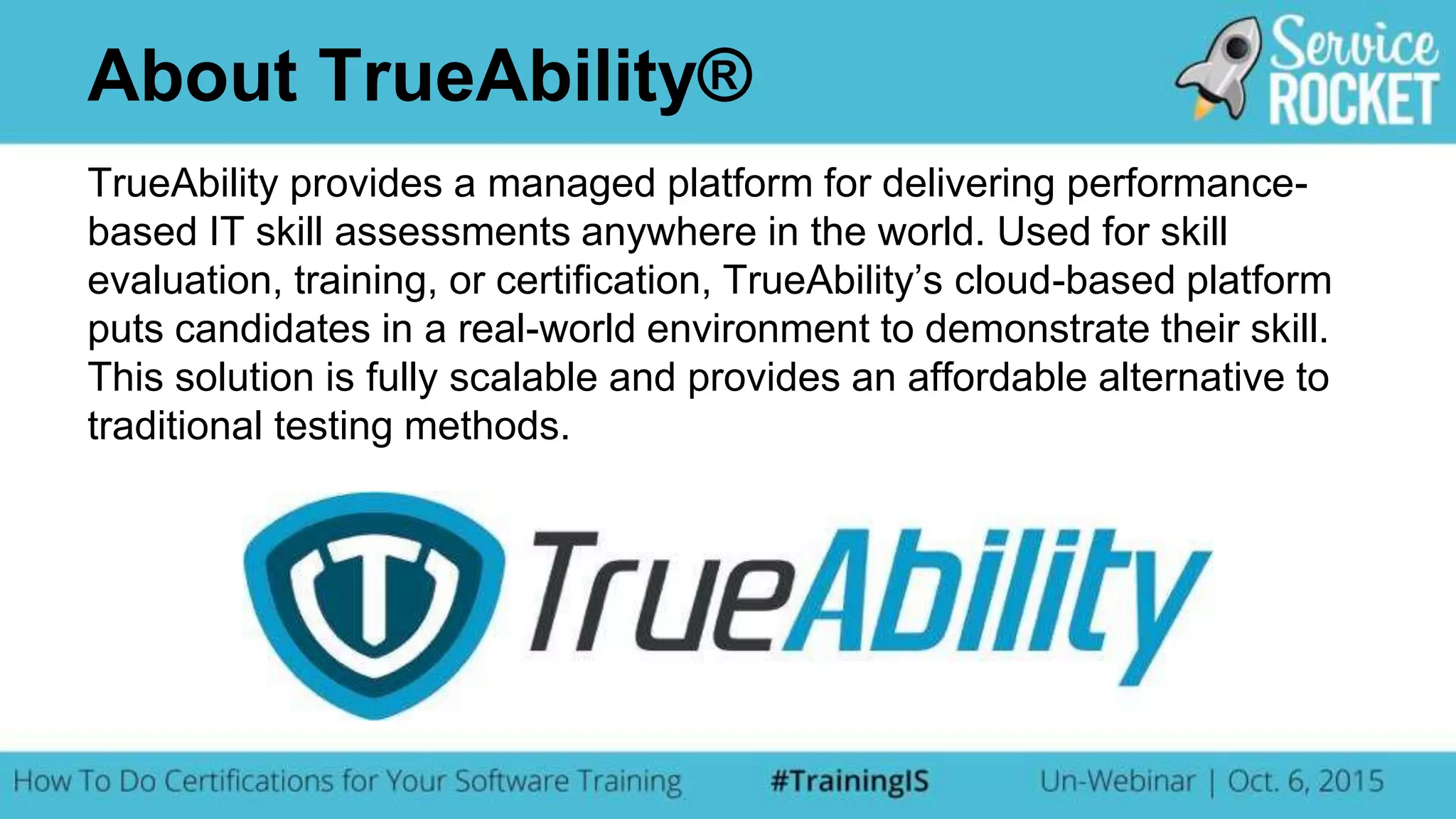 TrueAbility provides a managed platform for delivering performance-
based IT skill assessments anywhere in the world. Used for skill
evaluation, training, or certification, TrueAbility’s cloud-based platform
puts candidates in a real-world environment to demonstrate their skill.
This solution is fully scalable and provides an affordable alternative to
traditional testing methods.
About TrueAbility®
 