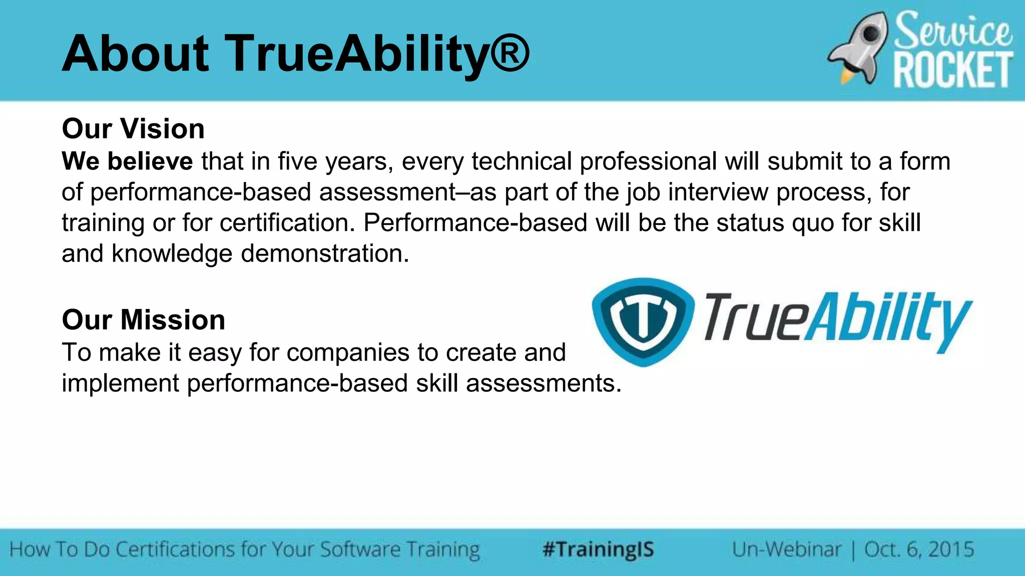 Our Vision
We believe that in five years, every technical professional will submit to a form
of performance-based assessment–as part of the job interview process, for
training or for certification. Performance-based will be the status quo for skill
and knowledge demonstration.
Our Mission
To make it easy for companies to create and
implement performance-based skill assessments.
About TrueAbility®
 
