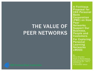THE VALUE OF
PEER NETWORKS

PBC Personal Bank Corporation

A Fictitious
Proposal for
CEO Personal
Bank
Corporation
(PBC) on How
Peer
Networks
Support Our
Business,
People and
Customers
For Exploring
Personal
Learning
Networks
cMOOC
By:
Helen Blunden
Head of Performance,
and Learning (artistic
licence ha ha….she’s
dreaming…)
4 November 2013

 