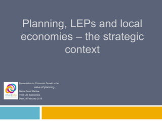 Planning, LEPs and local
economies – the strategic
context
Presentation to: Economic Growth – the
value of planning
Name David Marlow
Third Life Economics
Date 24 February 2015
 