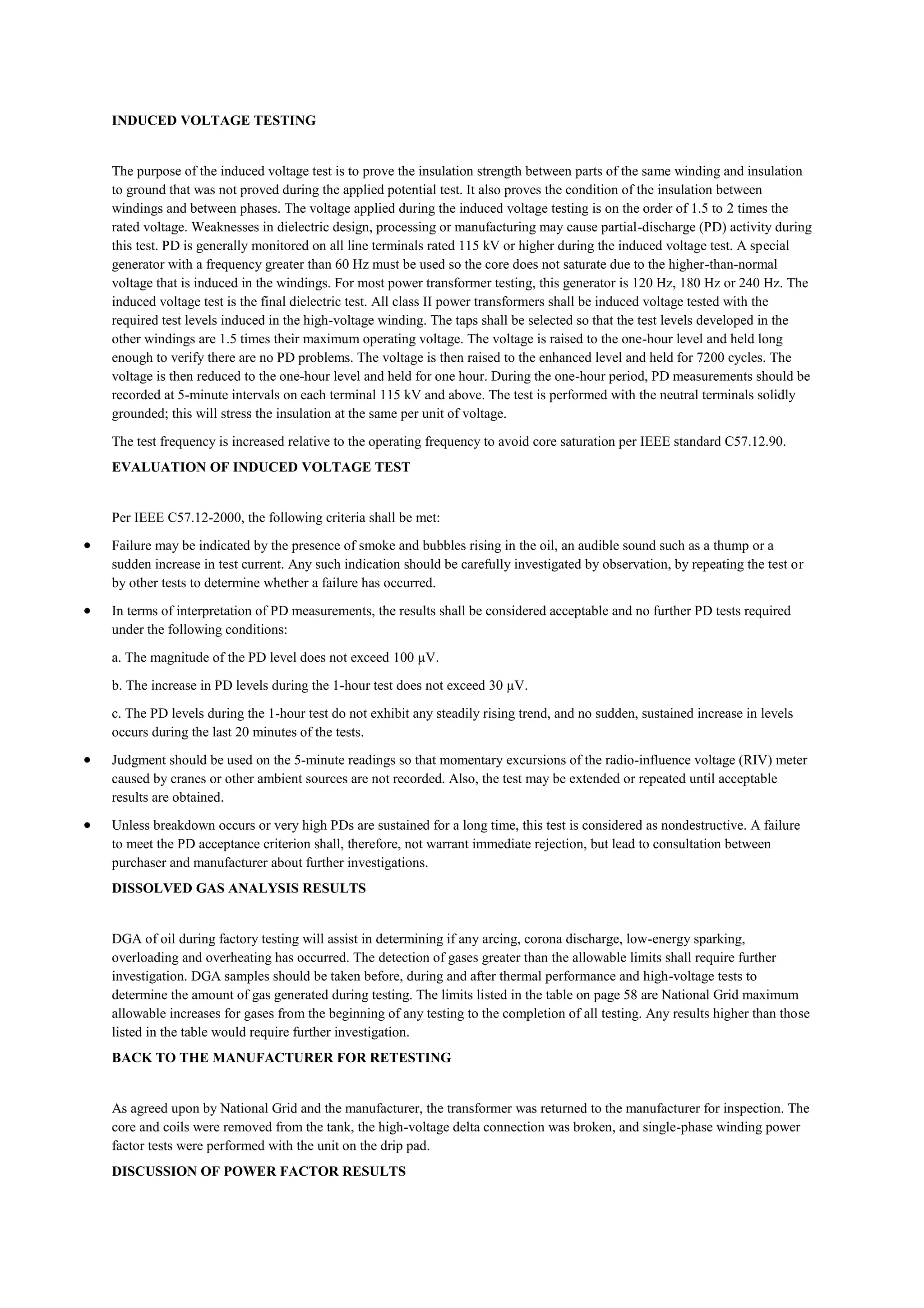 INDUCED VOLTAGE TESTING


The purpose of the induced voltage test is to prove the insulation strength between parts of the same winding and insulation
to ground that was not proved during the applied potential test. It also proves the condition of the insulation between
windings and between phases. The voltage applied during the induced voltage testing is on the order of 1.5 to 2 times the
rated voltage. Weaknesses in dielectric design, processing or manufacturing may cause partial-discharge (PD) activity during
this test. PD is generally monitored on all line terminals rated 115 kV or higher during the induced voltage test. A special
generator with a frequency greater than 60 Hz must be used so the core does not saturate due to the higher-than-normal
voltage that is induced in the windings. For most power transformer testing, this generator is 120 Hz, 180 Hz or 240 Hz. The
induced voltage test is the final dielectric test. All class II power transformers shall be induced voltage tested with the
required test levels induced in the high-voltage winding. The taps shall be selected so that the test levels developed in the
other windings are 1.5 times their maximum operating voltage. The voltage is raised to the one-hour level and held long
enough to verify there are no PD problems. The voltage is then raised to the enhanced level and held for 7200 cycles. The
voltage is then reduced to the one-hour level and held for one hour. During the one-hour period, PD measurements should be
recorded at 5-minute intervals on each terminal 115 kV and above. The test is performed with the neutral terminals solidly
grounded; this will stress the insulation at the same per unit of voltage.

The test frequency is increased relative to the operating frequency to avoid core saturation per IEEE standard C57.12.90.
EVALUATION OF INDUCED VOLTAGE TEST


Per IEEE C57.12-2000, the following criteria shall be met:

Failure may be indicated by the presence of smoke and bubbles rising in the oil, an audible sound such as a thump or a
sudden increase in test current. Any such indication should be carefully investigated by observation, by repeating the test or
by other tests to determine whether a failure has occurred.

In terms of interpretation of PD measurements, the results shall be considered acceptable and no further PD tests required
under the following conditions:

a. The magnitude of the PD level does not exceed 100 µV.

b. The increase in PD levels during the 1-hour test does not exceed 30 µV.

c. The PD levels during the 1-hour test do not exhibit any steadily rising trend, and no sudden, sustained increase in levels
occurs during the last 20 minutes of the tests.

Judgment should be used on the 5-minute readings so that momentary excursions of the radio-influence voltage (RIV) meter
caused by cranes or other ambient sources are not recorded. Also, the test may be extended or repeated until acceptable
results are obtained.

Unless breakdown occurs or very high PDs are sustained for a long time, this test is considered as nondestructive. A failure
to meet the PD acceptance criterion shall, therefore, not warrant immediate rejection, but lead to consultation between
purchaser and manufacturer about further investigations.
DISSOLVED GAS ANALYSIS RESULTS


DGA of oil during factory testing will assist in determining if any arcing, corona discharge, low-energy sparking,
overloading and overheating has occurred. The detection of gases greater than the allowable limits shall require further
investigation. DGA samples should be taken before, during and after thermal performance and high-voltage tests to
determine the amount of gas generated during testing. The limits listed in the table on page 58 are National Grid maximum
allowable increases for gases from the beginning of any testing to the completion of all testing. Any results higher than those
listed in the table would require further investigation.
BACK TO THE MANUFACTURER FOR RETESTING


As agreed upon by National Grid and the manufacturer, the transformer was returned to the manufacturer for inspection. The
core and coils were removed from the tank, the high-voltage delta connection was broken, and single-phase winding power
factor tests were performed with the unit on the drip pad.
DISCUSSION OF POWER FACTOR RESULTS
 