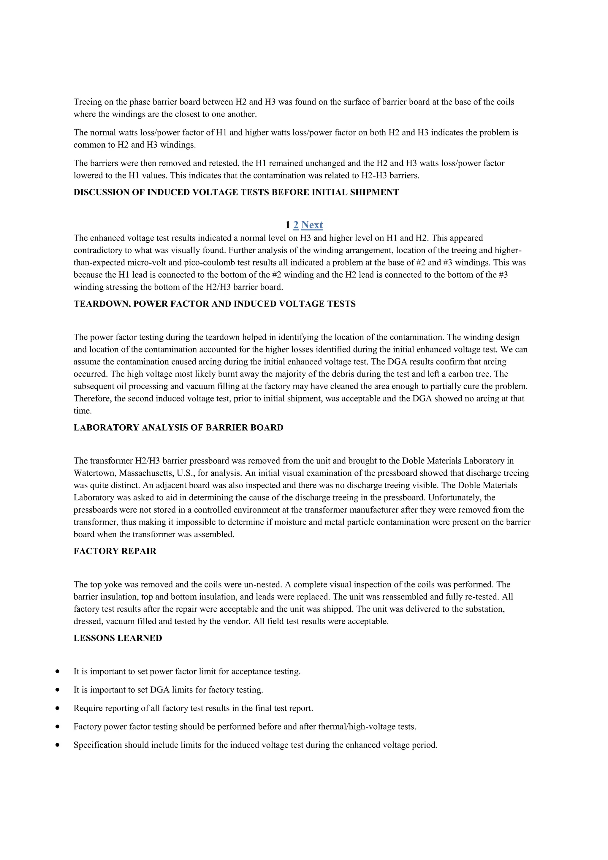 Treeing on the phase barrier board between H2 and H3 was found on the surface of barrier board at the base of the coils
where the windings are the closest to one another.

The normal watts loss/power factor of H1 and higher watts loss/power factor on both H2 and H3 indicates the problem is
common to H2 and H3 windings.

The barriers were then removed and retested, the H1 remained unchanged and the H2 and H3 watts loss/power factor
lowered to the H1 values. This indicates that the contamination was related to H2-H3 barriers.
DISCUSSION OF INDUCED VOLTAGE TESTS BEFORE INITIAL SHIPMENT


                                                              1 2 Next
The enhanced voltage test results indicated a normal level on H3 and higher level on H1 and H2. This appeared
contradictory to what was visually found. Further analysis of the winding arrangement, location of the treeing and higher-
than-expected micro-volt and pico-coulomb test results all indicated a problem at the base of #2 and #3 windings. This was
because the H1 lead is connected to the bottom of the #2 winding and the H2 lead is connected to the bottom of the #3
winding stressing the bottom of the H2/H3 barrier board.
TEARDOWN, POWER FACTOR AND INDUCED VOLTAGE TESTS


The power factor testing during the teardown helped in identifying the location of the contamination. The winding design
and location of the contamination accounted for the higher losses identified during the initial enhanced voltage test. We can
assume the contamination caused arcing during the initial enhanced voltage test. The DGA results confirm that arcing
occurred. The high voltage most likely burnt away the majority of the debris during the test and left a carbon tree. The
subsequent oil processing and vacuum filling at the factory may have cleaned the area enough to partially cure the problem.
Therefore, the second induced voltage test, prior to initial shipment, was acceptable and the DGA showed no arcing at that
time.
LABORATORY ANALYSIS OF BARRIER BOARD


The transformer H2/H3 barrier pressboard was removed from the unit and brought to the Doble Materials Laboratory in
Watertown, Massachusetts, U.S., for analysis. An initial visual examination of the pressboard showed that discharge treeing
was quite distinct. An adjacent board was also inspected and there was no discharge treeing visible. The Doble Materials
Laboratory was asked to aid in determining the cause of the discharge treeing in the pressboard. Unfortunately, the
pressboards were not stored in a controlled environment at the transformer manufacturer after they were removed from the
transformer, thus making it impossible to determine if moisture and metal particle contamination were present on the barrier
board when the transformer was assembled.
FACTORY REPAIR


The top yoke was removed and the coils were un-nested. A complete visual inspection of the coils was performed. The
barrier insulation, top and bottom insulation, and leads were replaced. The unit was reassembled and fully re-tested. All
factory test results after the repair were acceptable and the unit was shipped. The unit was delivered to the substation,
dressed, vacuum filled and tested by the vendor. All field test results were acceptable.
LESSONS LEARNED


It is important to set power factor limit for acceptance testing.

It is important to set DGA limits for factory testing.

Require reporting of all factory test results in the final test report.

Factory power factor testing should be performed before and after thermal/high-voltage tests.

Specification should include limits for the induced voltage test during the enhanced voltage period.
 