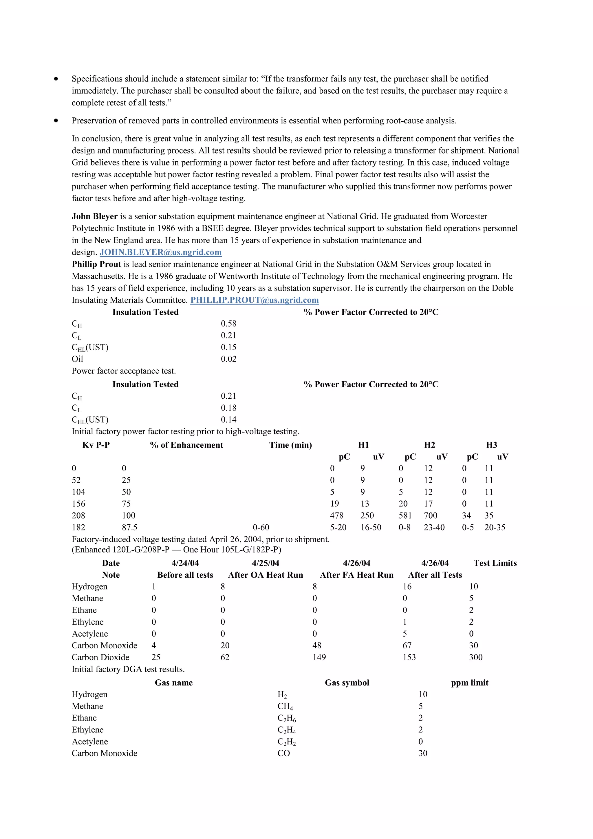 Specifications should include a statement similar to: “If the transformer fails any test, the purchaser shall be notified
immediately. The purchaser shall be consulted about the failure, and based on the test results, the purchaser may require a
complete retest of all tests.”

Preservation of removed parts in controlled environments is essential when performing root-cause analysis.

In conclusion, there is great value in analyzing all test results, as each test represents a different component that verifies the
design and manufacturing process. All test results should be reviewed prior to releasing a transformer for shipment. National
Grid believes there is value in performing a power factor test before and after factory testing. In this case, induced voltage
testing was acceptable but power factor testing revealed a problem. Final power factor test results also will assist the
purchaser when performing field acceptance testing. The manufacturer who supplied this transformer now performs power
factor tests before and after high-voltage testing.

John Bleyer is a senior substation equipment maintenance engineer at National Grid. He graduated from Worcester
Polytechnic Institute in 1986 with a BSEE degree. Bleyer provides technical support to substation field operations personnel
in the New England area. He has more than 15 years of experience in substation maintenance and
design. JOHN.BLEYER@us.ngrid.com
Phillip Prout is lead senior maintenance engineer at National Grid in the Substation O&M Services group located in
Massachusetts. He is a 1986 graduate of Wentworth Institute of Technology from the mechanical engineering program. He
has 15 years of field experience, including 10 years as a substation supervisor. He is currently the chairperson on the Doble
Insulating Materials Committee. PHILLIP.PROUT@us.ngrid.com
           Insulation Tested                                      % Power Factor Corrected to 20°C
CH                                        0.58
CL                                        0.21
CHL(UST)                                  0.15
Oil                                       0.02
Power factor acceptance test.
             Insulation Tested                                      % Power Factor Corrected to 20°C
CH                                          0.21
CL                                          0.18
CHL(UST)                                    0.14
Initial factory power factor testing prior to high-voltage testing.
   Kv P-P             % of Enhancement                   Time (min)                H1                 H2                  H3
                                                                             pC         uV      pC         uV       pC       uV
0            0                                                           0         9          0       12          0       11
52           25                                                          0         9          0       12          0       11
104          50                                                          5         9          5       12          0       11
156          75                                                          19        13         20      17          0       11
208          100                                                         478       250        581     700         34      35
182          87.5                                 0-60                   5-20      16-50      0-8     23-40       0-5     20-35
Factory-induced voltage testing dated April 26, 2004, prior to shipment.
(Enhanced 120L-G/208P-P — One Hour 105L-G/182P-P)
          Date              4/24/04                4/25/04                    4/26/04                4/26/04         Test Limits
          Note          Before all tests     After OA Heat Run          After FA Heat Run         After all Tests
Hydrogen              1                    8                          8                         16                  10
Methane               0                    0                          0                         0                   5
Ethane                0                    0                          0                         0                   2
Ethylene              0                    0                          0                         1                   2
Acetylene             0                    0                          0                         5                   0
Carbon Monoxide       4                    20                         48                        67                  30
Carbon Dioxide        25                   62                         149                       153                 300
Initial factory DGA test results.
                        Gas name                                         Gas symbol                             ppm limit
Hydrogen                                                   H2                                        10
Methane                                                    CH4                                       5
Ethane                                                     C2H6                                      2
Ethylene                                                   C2H4                                      2
Acetylene                                                  C2H2                                      0
Carbon Monoxide                                            CO                                        30
 