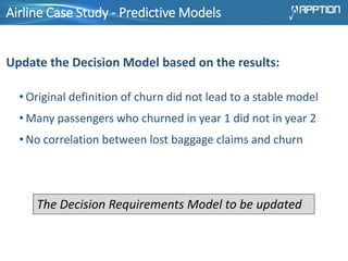 Airline Case Study - Predictive Models
Update the Decision Model based on the results:
• Original definition of churn did not lead to a stable model
• Many passengers who churned in year 1 did not in year 2
• No correlation between lost baggage claims and churn
The Decision Requirements Model to be updated
 