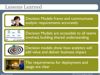 ©2015 Decision Management Solutions 29
Lessons Learned
Decision Models frame and communicate
analytic requirements accurately
Decision Models are accessible to all teams
involved, building shared understanding
Decision models show how analytics will
add value and deliver business impact
The requirements for deployment and
usage are clear
@jamet123 #decisionmgt
 