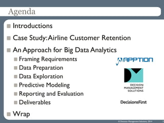 Agenda
Introductions
Case Study:Airline Customer Retention
An Approach for Big Data Analytics
Framing Requirements
Data Preparation
Data Exploration
Predictive Modeling
Reporting and Evaluation
Deliverables
Wrap
© Decision Management Solutions, 2014 3
 