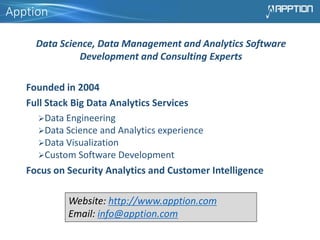 Apption
Data Science, Data Management and Analytics Software
Development and Consulting Experts
Founded in 2004
Full Stack Big Data Analytics Services
Data Engineering
Data Science and Analytics experience
Data Visualization
Custom Software Development
Focus on Security Analytics and Customer Intelligence
Website: http://www.apption.com
Email: info@apption.com
 