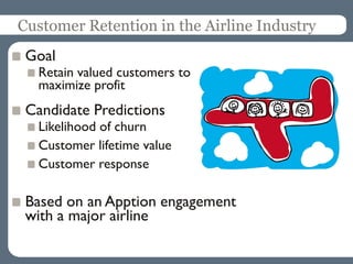 Customer Retention in the Airline Industry
Goal
Retain valued customers to
maximize profit
Candidate Predictions
Likelihood of churn
Customer lifetime value
Customer response
Based on an Apption engagement
with a major airline
 