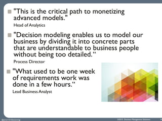 ©2015 Decision Management Solutions 8
"This is the critical path to monetizing
advanced models."
Head of Analytics
"Decision modeling enables us to model our
business by dividing it into concrete parts
that are understandable to business people
without being too detailed.“
Process Director
@jamet123 #decisionmgt
"What used to be one week
of requirements work was
done in a few hours.“
Lead Business Analyst
 